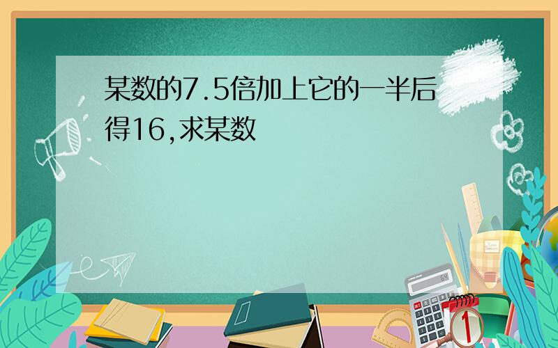 某数的7.5倍加上它的一半后得16,求某数