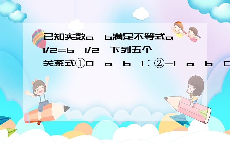 已知实数a,b满足不等式a^1/2=b^1/2,下列五个关系式①0＜a＜b＜1；②-1＜a＜b＜0；③1＜a＜b；④-1＜b＜a＜0；⑤a=b,其中可能成立的式子（要详细解答)没人会吗