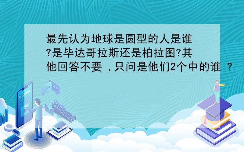 最先认为地球是圆型的人是谁 ?是毕达哥拉斯还是柏拉图?其他回答不要 ,只问是他们2个中的谁 ?