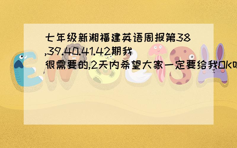 七年级新湘福建英语周报第38,39.40.41.42期我很需要的,2天内希望大家一定要给我OK吗?还有,最最最重要的是一定要有答案!