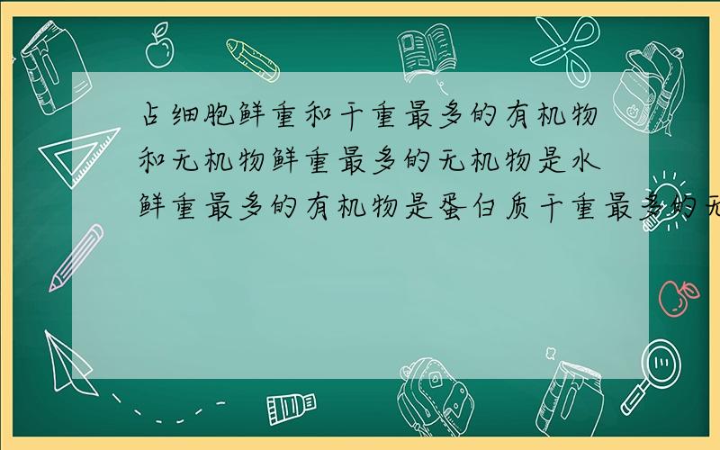 占细胞鲜重和干重最多的有机物和无机物鲜重最多的无机物是水鲜重最多的有机物是蛋白质干重最多的无机物是无机盐干重最多的有机物是蛋白质这4句话那错了