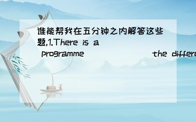 谁能帮我在五分钟之内解答这些题,1.There is a programme _______the difference between written and spoken English.A.explain B.for explanation C.in explain D.explaining2.There are several English programmes.You can_______with your radio at