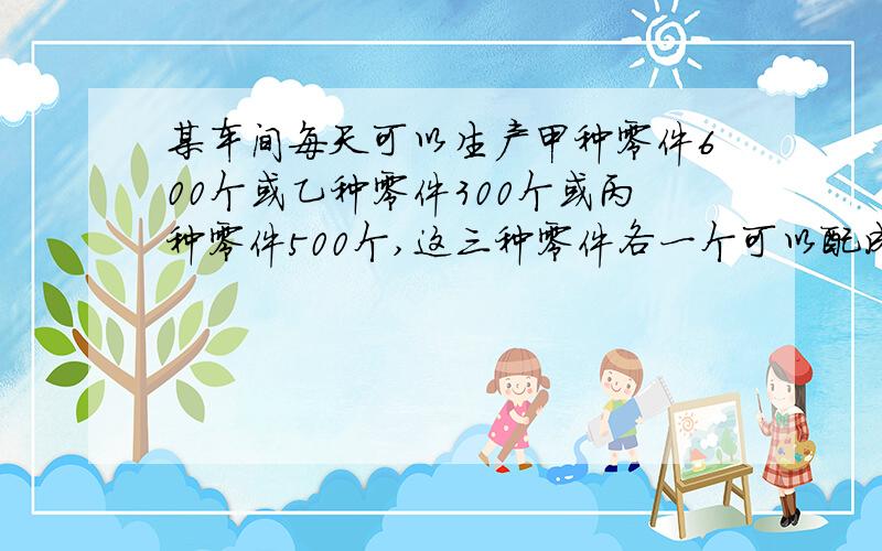 某车间每天可以生产甲种零件600个或乙种零件300个或丙种零件500个,这三种零件各一个可以配成一套,现在要在63天的生产中,使所产生的三种零件全部配套,这个车间应该对这三种零件的生产各