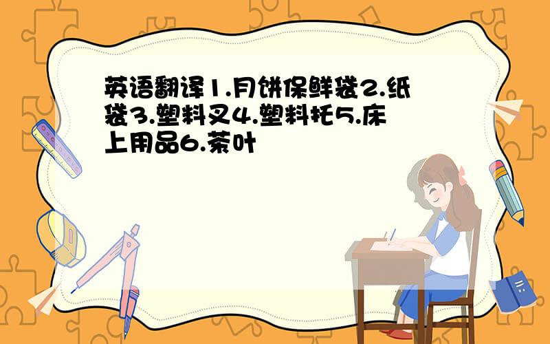 英语翻译1.月饼保鲜袋2.纸袋3.塑料叉4.塑料托5.床上用品6.茶叶