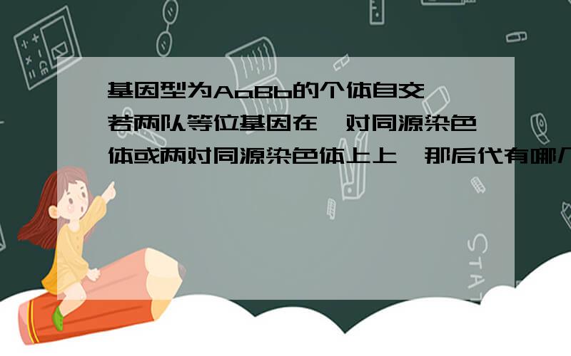 基因型为AaBb的个体自交,若两队等位基因在一对同源染色体或两对同源染色体上上,那后代有哪几种基因型?这三种情况后代的基因型有哪几种可能?老师是用配子讲的,我听了好几遍了,每次都记