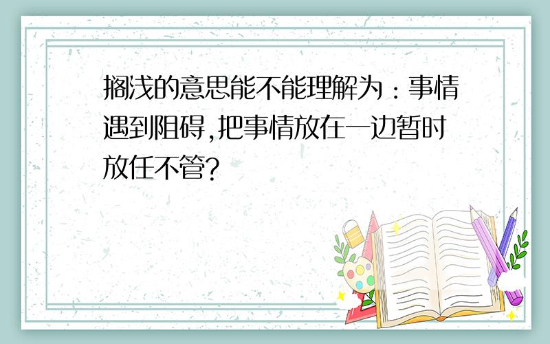 搁浅的意思能不能理解为：事情遇到阻碍,把事情放在一边暂时放任不管?