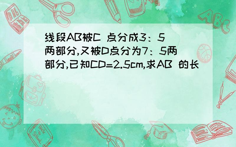 线段AB被C 点分成3：5 两部分,又被D点分为7：5两部分,已知CD=2.5cm,求AB 的长