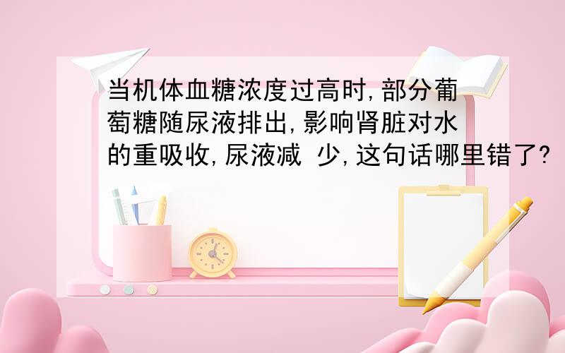 当机体血糖浓度过高时,部分葡萄糖随尿液排出,影响肾脏对水的重吸收,尿液减 少,这句话哪里错了?