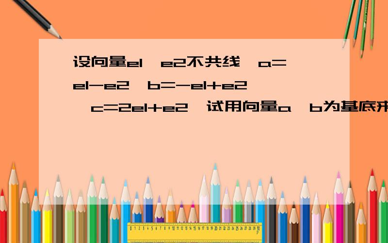 设向量e1、e2不共线,a=e1-e2,b=-e1+e2,c=2e1+e2,试用向量a、b为基底来表示向量c.不好意思啊，题目漏了一个2原题 设向量e1,e2不共线,a=e1-e2,b=-e1+2e2,c=2e1+e2,试用向量a,b为基底来表示向量c.不好意思