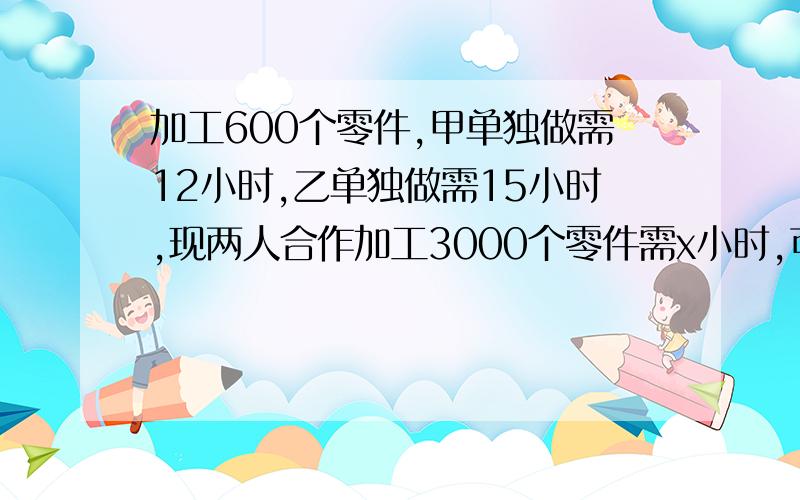 加工600个零件,甲单独做需12小时,乙单独做需15小时,现两人合作加工3000个零件需x小时,可列方程为