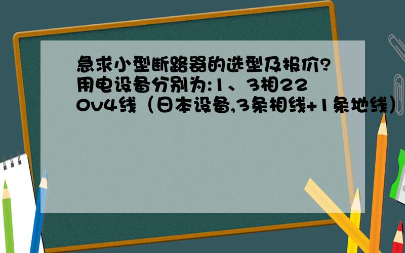 急求小型断路器的选型及报价?用电设备分别为:1、3相220v4线（日本设备,3条相线+1条地线）；2、3相200v3线（日本设备,2条相线+1条地线）；3、3相200v5线（日本设备,3条相线+1条零线+1条地线）；