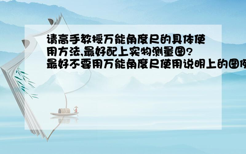 请高手教授万能角度尺的具体使用方法,最好配上实物测量图?最好不要用万能角度尺使用说明上的图例,说实话,那说明书太复杂,我看不懂.百度到的不要,要个人的实测图和方法.不是电子角度