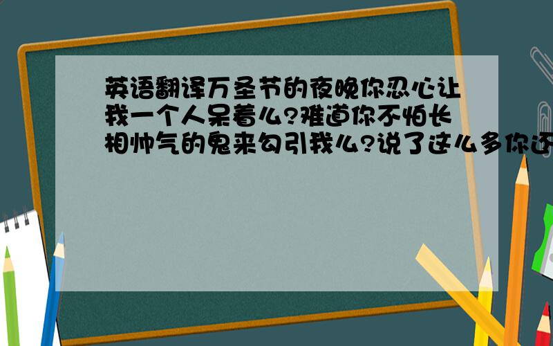 英语翻译万圣节的夜晚你忍心让我一个人呆着么?难道你不怕长相帅气的鬼来勾引我么?说了这么多你还不给我回信息,真是见鬼了.