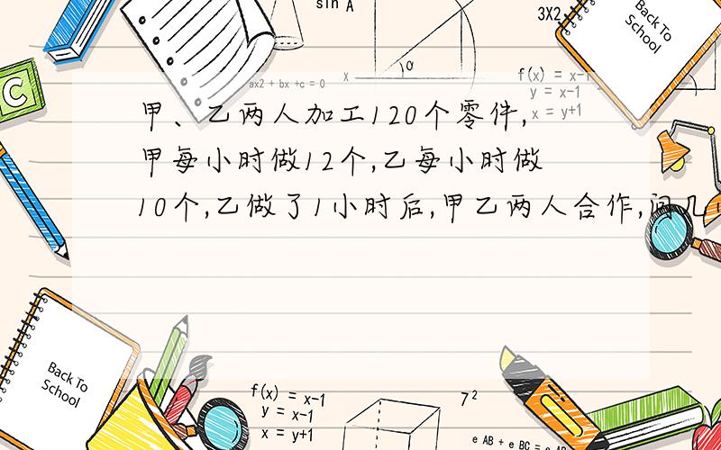 甲、乙两人加工120个零件,甲每小时做12个,乙每小时做10个,乙做了1小时后,甲乙两人合作,问几小时完成哥哥.我很急的、、嘻嘻