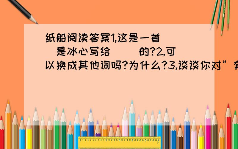 纸船阅读答案1,这是一首（ ）是冰心写给（ ）的?2,可以换成其他词吗?为什么?3,谈谈你对”有了爱就有了一切“的理解