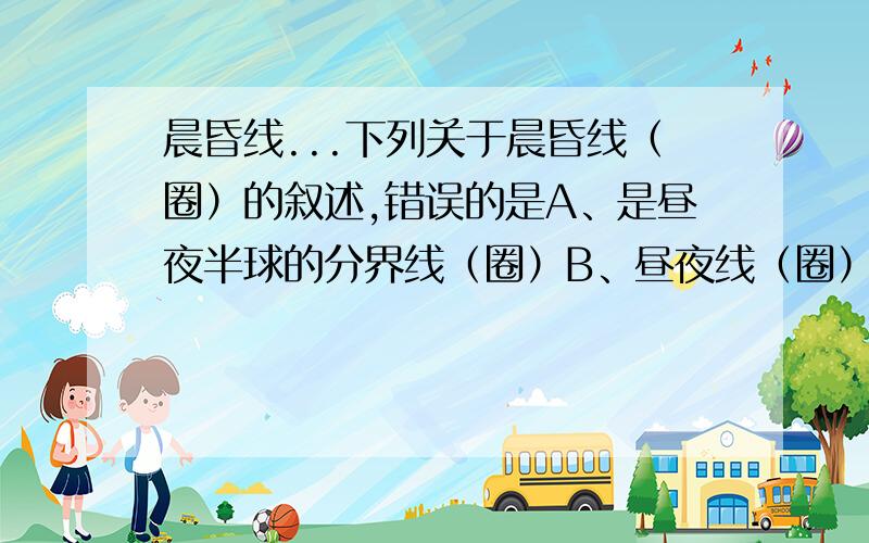 晨昏线...下列关于晨昏线（圈）的叙述,错误的是A、是昼夜半球的分界线（圈）B、昼夜线（圈）上的各地太阳高度均为0C、昼夜线（圈）在任何时候都等分赤道D、昼夜线（圈）在任何时候都