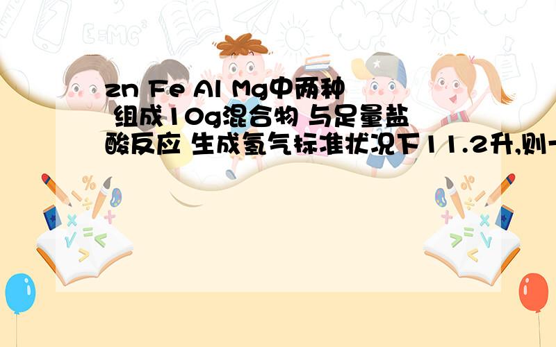 zn Fe Al Mg中两种 组成10g混合物 与足量盐酸反应 生成氢气标准状况下11.2升,则一定有的是 那种