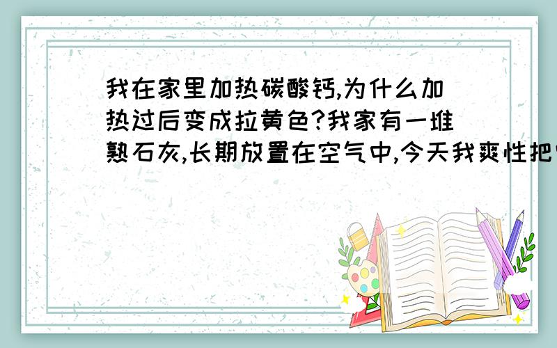 我在家里加热碳酸钙,为什么加热过后变成拉黄色?我家有一堆熟石灰,长期放置在空气中,今天我爽性把它们加热拉,按理说应该生成白色的氧化钙和二氧化碳,为什么生成了黄色固体?帮帮忙解释