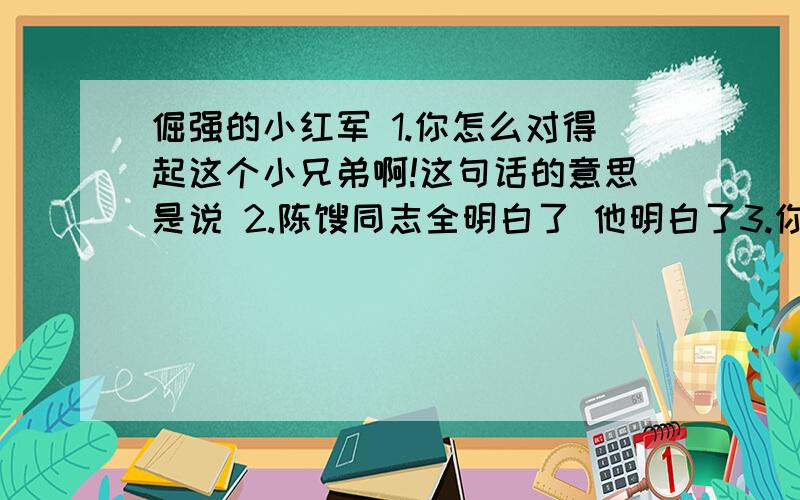 倔强的小红军 1.你怎么对得起这个小兄弟啊!这句话的意思是说 2.陈赓同志全明白了 他明白了3.你体会到小红军是个怎样的人