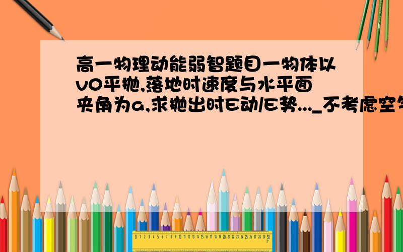 高一物理动能弱智题目一物体以v0平抛,落地时速度与水平面夹角为a,求抛出时E动/E势..._不考虑空气阻力,不考虑火星引力,不考虑高空坠物...答案力求简单,谢了..