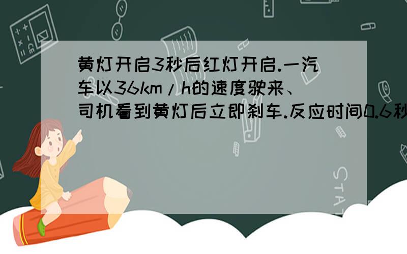 黄灯开启3秒后红灯开启.一汽车以36km/h的速度驶来、司机看到黄灯后立即刹车.反应时间0.6秒后汽车才开始减速.汽车加速度为4m每二次方秒.则黄灯刚亮时汽车距停车线多远减速才不会违反交通