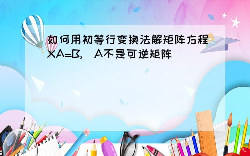 如何用初等行变换法解矩阵方程XA=B,（A不是可逆矩阵）