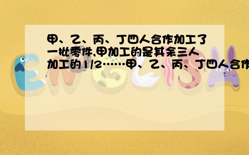 甲、乙、丙、丁四人合作加工了一批零件,甲加工的是其余三人加工的1/2……甲、乙、丙、丁四人合作加工了一批零件,甲加工的是其余三人加工的1/2,乙加工的是其余三人加工的1/3,丙加工的是