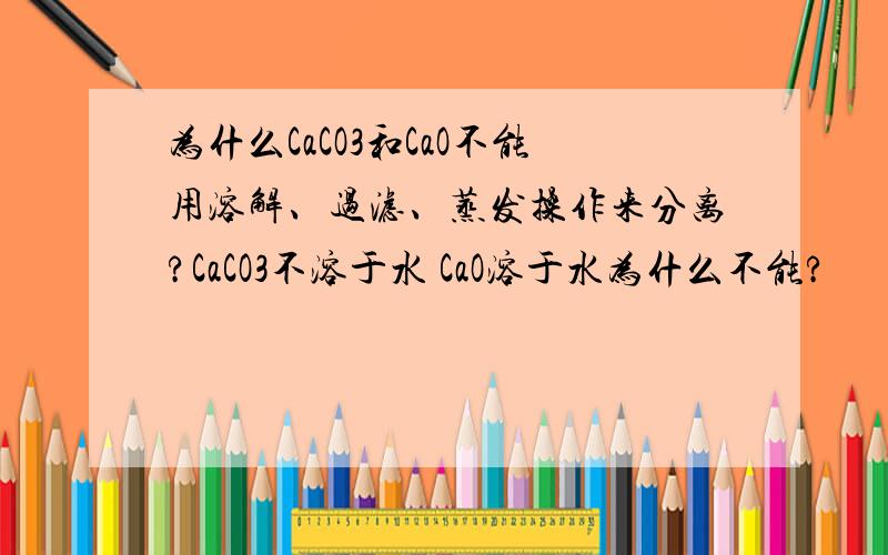 为什么CaCO3和CaO不能用溶解、过滤、蒸发操作来分离?CaCO3不溶于水 CaO溶于水为什么不能?