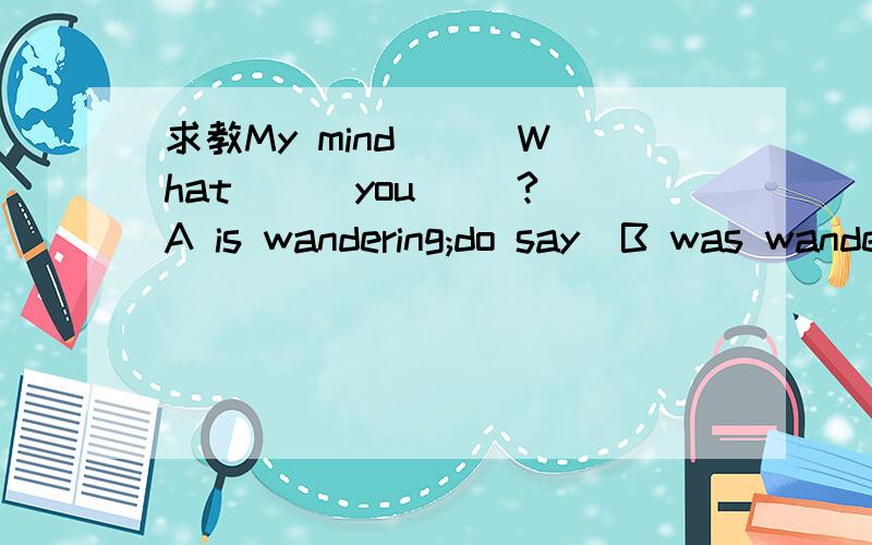 求教My mind () What () you ()?A is wandering;do say  B was wandering did say  C wandered did say D wandered had said