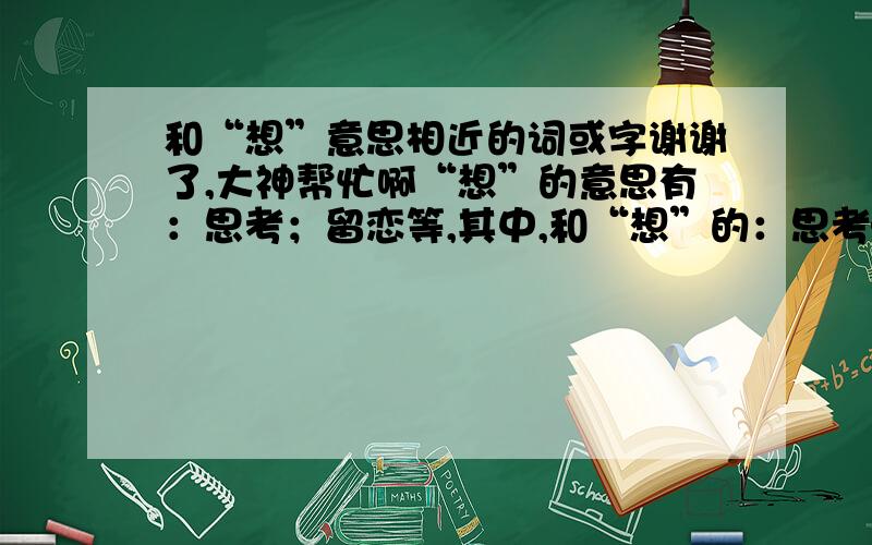 和“想”意思相近的词或字谢谢了,大神帮忙啊“想”的意思有：思考；留恋等,其中,和“想”的：思考——这个意思相等的字或词除“想”外,还有什么?