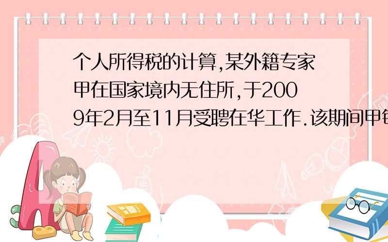 个人所得税的计算,某外籍专家甲在国家境内无住所,于2009年2月至11月受聘在华工作.该期间甲每月取得中国境内企业支付的工资人民币28000元;另以实报实销形式取得住房补贴人民币5000元,已知