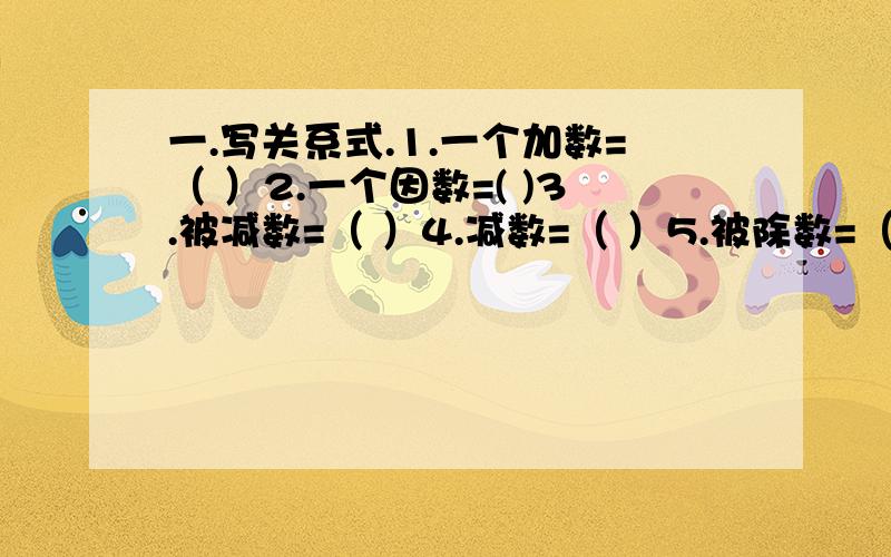 一.写关系式.1.一个加数=（ ）2.一个因数=( )3.被减数=（ ）4.减数=（ ）5.被除数=（ ）6.除数=( ).