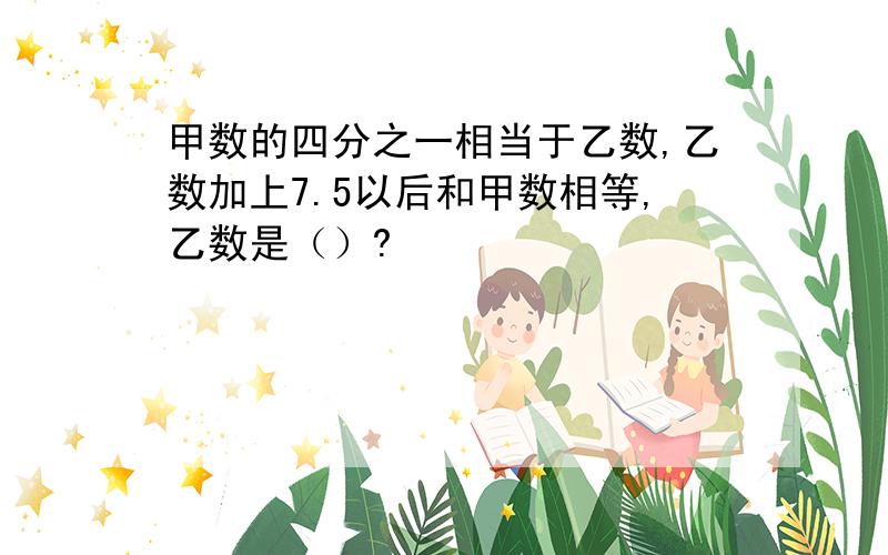 甲数的四分之一相当于乙数,乙数加上7.5以后和甲数相等,乙数是（）?