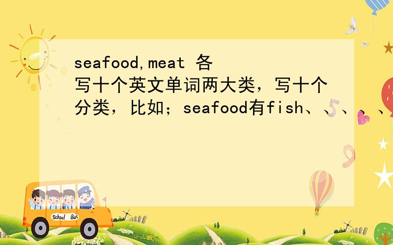 seafood,meat 各写十个英文单词两大类，写十个分类，比如；seafood有fish、、、、、