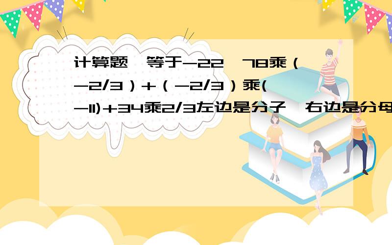 计算题,等于-22,78乘（-2/3）+（-2/3）乘(-11)+34乘2/3左边是分子,右边是分母