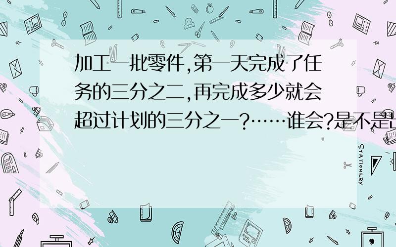 加工一批零件,第一天完成了任务的三分之二,再完成多少就会超过计划的三分之一?……谁会?是不是出错了?