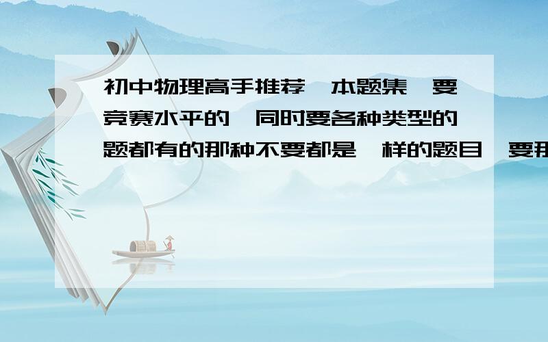 初中物理高手推荐一本题集,要竞赛水平的,同时要各种类型的题都有的那种不要都是一样的题目,要那种类似于“精题”的,看一题其他的也就触类旁通的那种