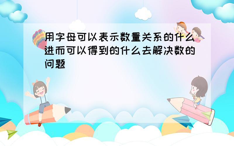 用字母可以表示数量关系的什么进而可以得到的什么去解决数的问题