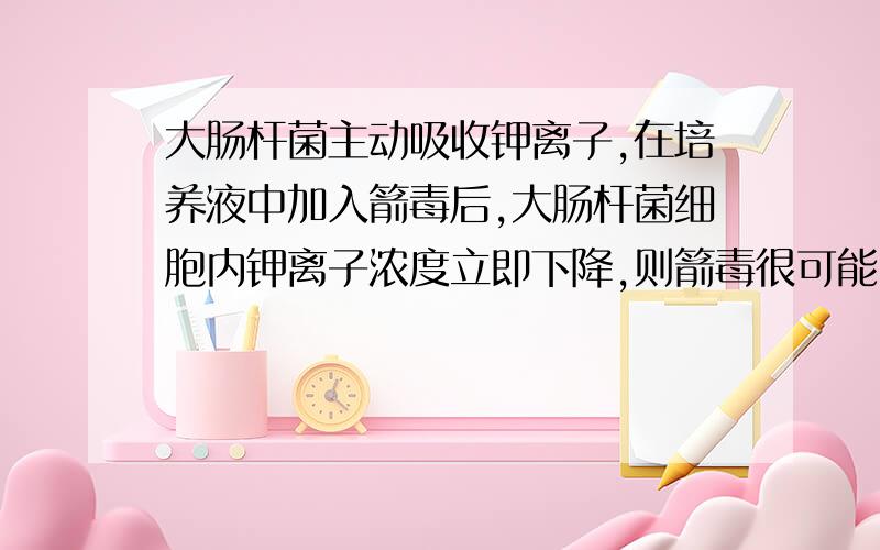 大肠杆菌主动吸收钾离子,在培养液中加入箭毒后,大肠杆菌细胞内钾离子浓度立即下降,则箭毒很可能（ ）A、使细胞膜变成全透性 B、抑制膜上载体的活动 C、加快细胞膜的流动 D、使载体运