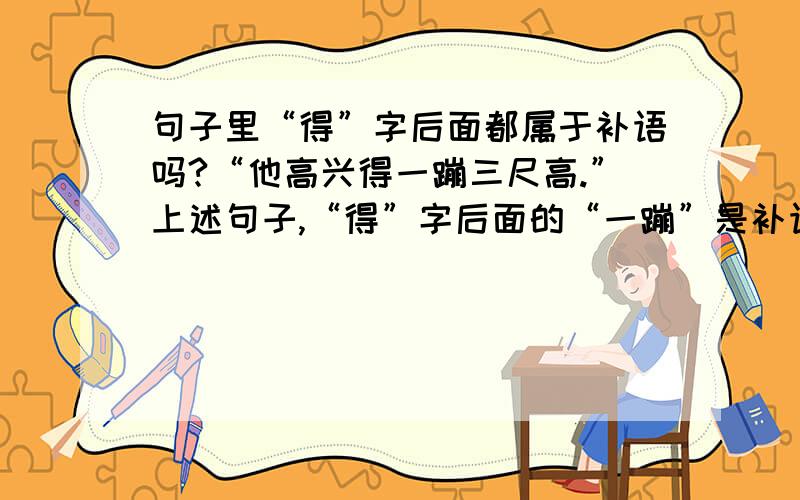 句子里“得”字后面都属于补语吗?“他高兴得一蹦三尺高.”上述句子,“得”字后面的“一蹦”是补语吗?还是定语?要如何分辨呢?