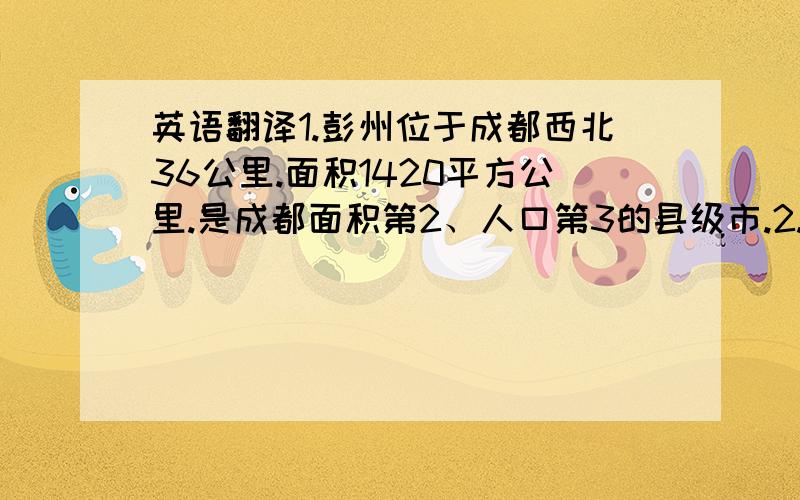 英语翻译1.彭州位于成都西北36公里.面积1420平方公里.是成都面积第2、人口第3的县级市.2.许多人说,彭州是成都的后花园.这一点也不假,在彭州确实有许多休闲的地方.3.牡丹是彭州的市花.有100