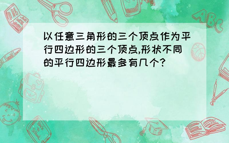 以任意三角形的三个顶点作为平行四边形的三个顶点,形状不同的平行四边形最多有几个?