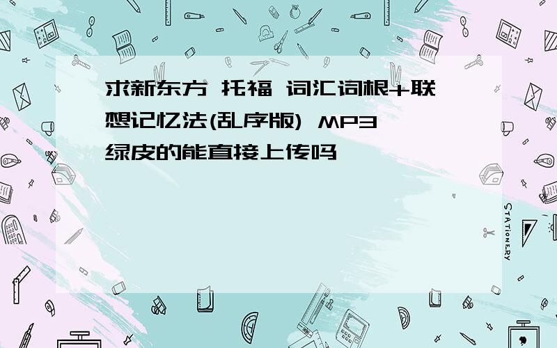 求新东方 托福 词汇词根+联想记忆法(乱序版) MP3,绿皮的能直接上传吗,