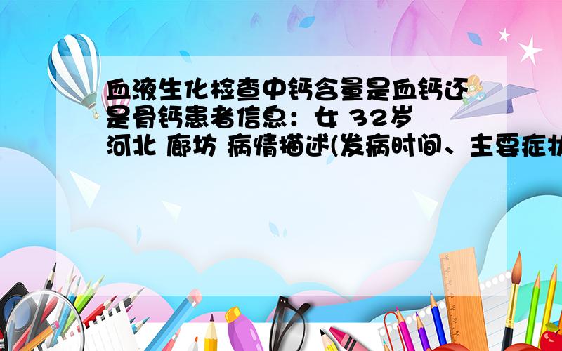 血液生化检查中钙含量是血钙还是骨钙患者信息：女 32岁 河北 廊坊 病情描述(发病时间、主要症状等)：有骨质疏松,一直在补钙,最近出现浑身乏力现象,想确定是否是高血钙症,做了血液生化