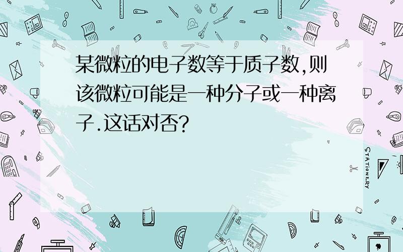 某微粒的电子数等于质子数,则该微粒可能是一种分子或一种离子.这话对否?