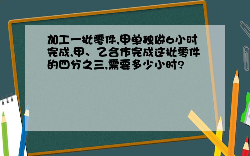 加工一批零件,甲单独做6小时完成,甲、乙合作完成这批零件的四分之三,需要多少小时?