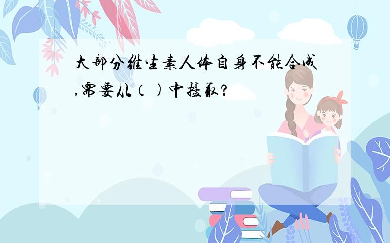 大部分维生素人体自身不能合成,需要从（)中摄取?