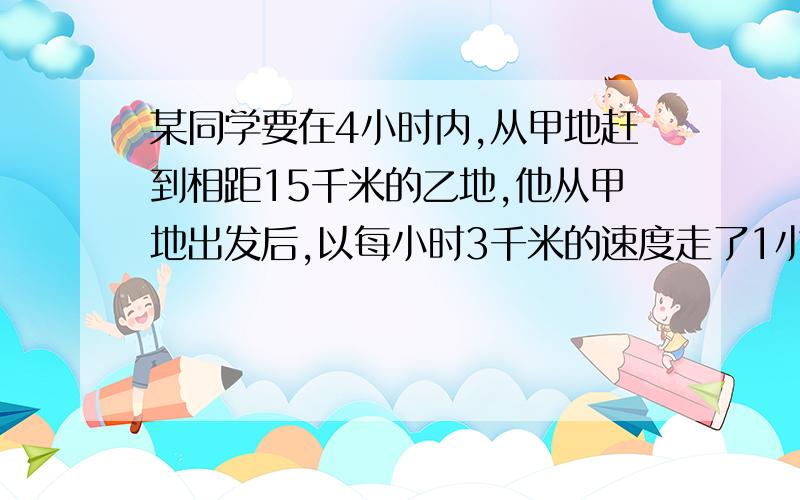 某同学要在4小时内,从甲地赶到相距15千米的乙地,他从甲地出发后,以每小时3千米的速度走了1小时,以后至少平均每小时要走多少千米,才能按计划到达乙地?（用不等式答）