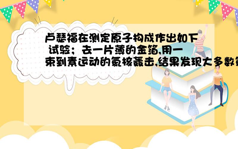 卢瑟福在测定原子构成作出如下 试验；去一片薄的金箔,用一束到素运动的氦核轰击,结果发现大多数氦核通过了金箔,极少数氦核发生偏转或被弹回来,根据上述现象得出以下结论中正确的是[