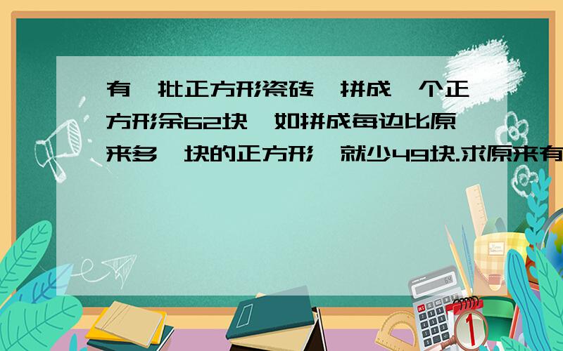 有一批正方形瓷砖,拼成一个正方形余62块,如拼成每边比原来多一块的正方形,就少49块.求原来有几块?求正确答案